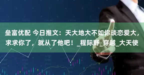 垒富优配 今日推文：天大地大不如你谈恋爱大，求求你了，就从了他吧！_程际野_穿越_大天使