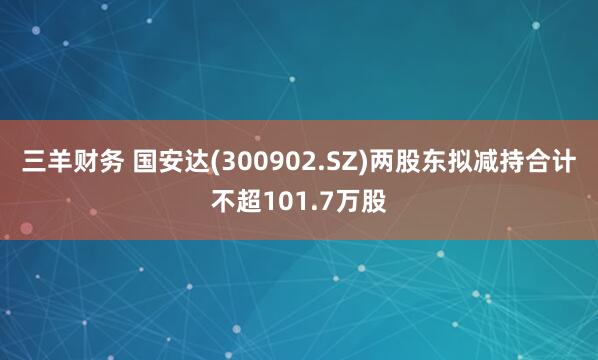 三羊财务 国安达(300902.SZ)两股东拟减持合计不超101.7万股