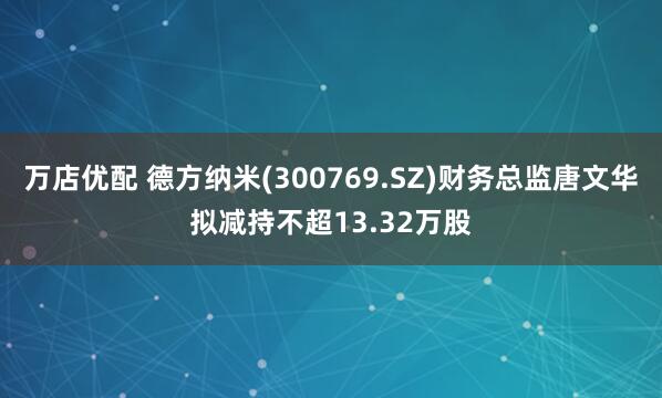 万店优配 德方纳米(300769.SZ)财务总监唐文华拟减持不超13.32万股