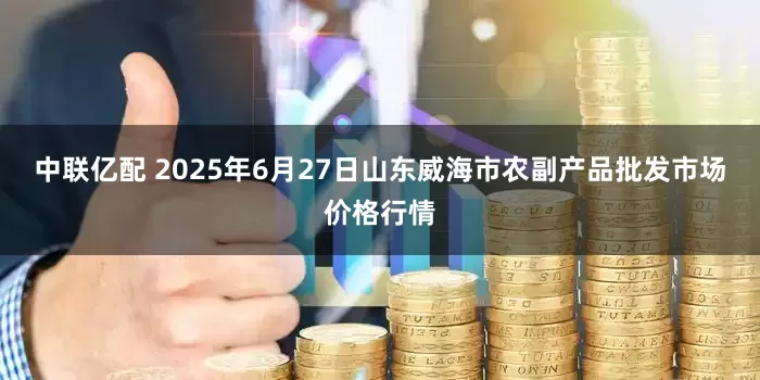 中联亿配 2025年6月27日山东威海市农副产品批发市场价格行情