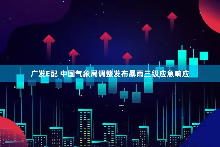 广发E配 中国气象局调整发布暴雨三级应急响应