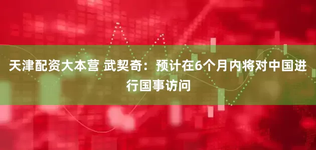 天津配资大本营 武契奇：预计在6个月内将对中国进行国事访问