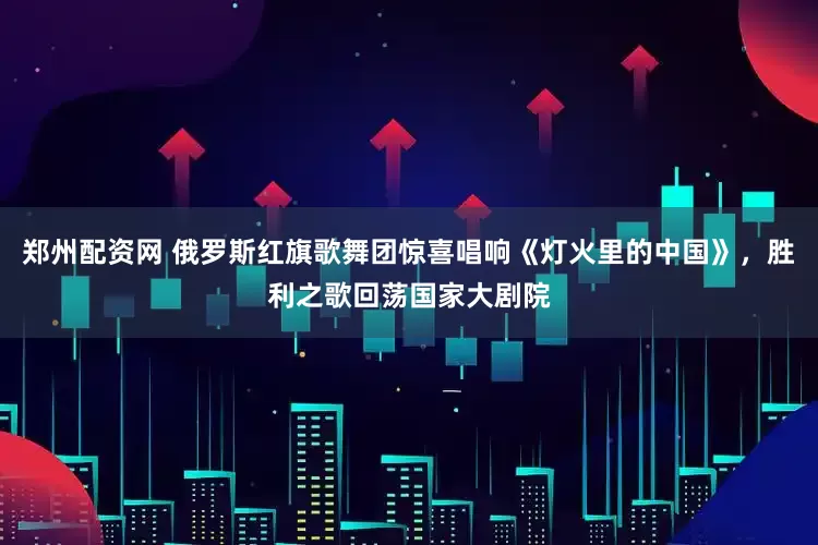 郑州配资网 俄罗斯红旗歌舞团惊喜唱响《灯火里的中国》，胜利之歌回荡国家大剧院