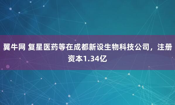翼牛网 复星医药等在成都新设生物科技公司，注册资本1.34亿