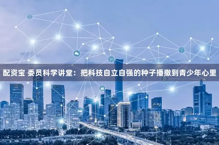 配资宝 委员科学讲堂：把科技自立自强的种子播撒到青少年心里