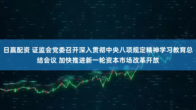 日赢配资 证监会党委召开深入贯彻中央八项规定精神学习教育总结会议 加快推进新一轮资本市场改革开放
