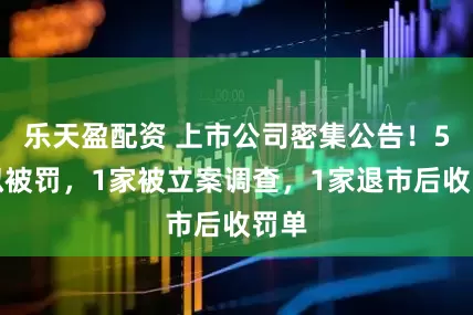 乐天盈配资 上市公司密集公告!5家拟被罚,1家被立案调查,1家退市后收罚单