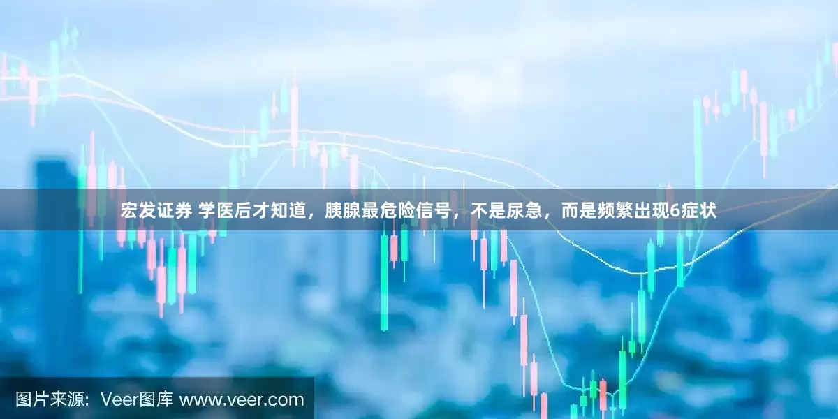 宏发证券 学医后才知道，胰腺最危险信号，不是尿急，而是频繁出现6症状