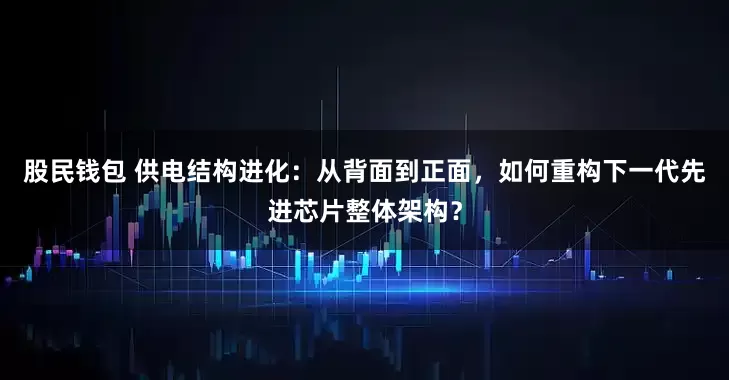 股民钱包 供电结构进化：从背面到正面，如何重构下一代先进芯片整体架构？