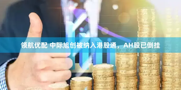 领航优配 中际旭创被纳入港股通，AH股已倒挂